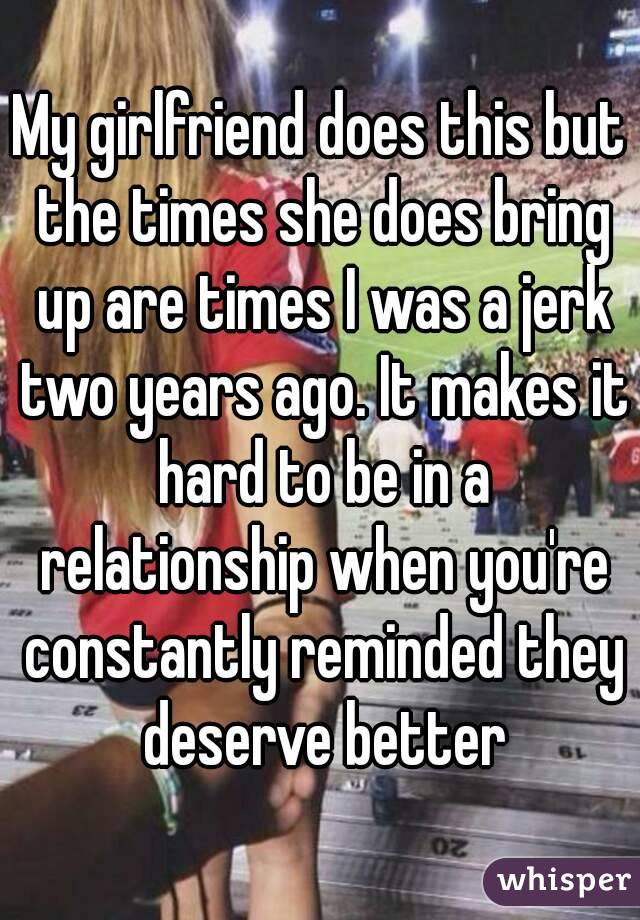 My girlfriend does this but the times she does bring up are times I was a jerk two years ago. It makes it hard to be in a relationship when you're constantly reminded they deserve better