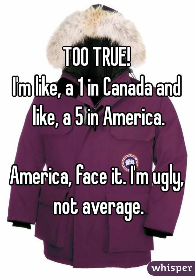 TOO TRUE!
I'm like, a 1 in Canada and like, a 5 in America.

America, face it. I'm ugly, not average.