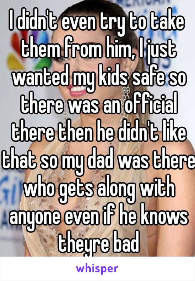 I didn't even try to take them from him, I just wanted my kids safe so there was an official there then he didn't like that so my dad was there who gets along with anyone even if he knows theyre bad