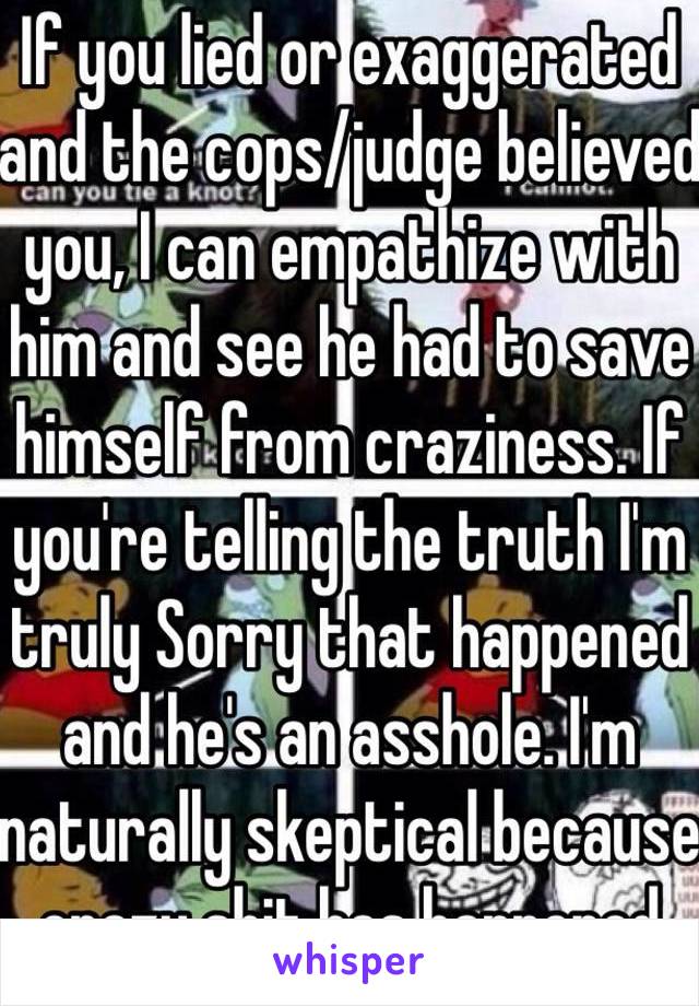 If you lied or exaggerated and the cops/judge believed you, I can empathize with him and see he had to save himself from craziness. If you're telling the truth I'm truly Sorry that happened and he's an asshole. I'm naturally skeptical because crazy shit has happened