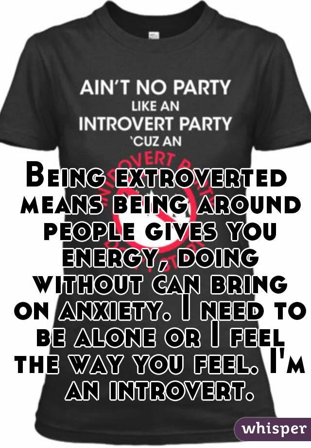 Being extroverted means being around people gives you energy, doing without can bring on anxiety. I need to be alone or I feel the way you feel. I'm an introvert.