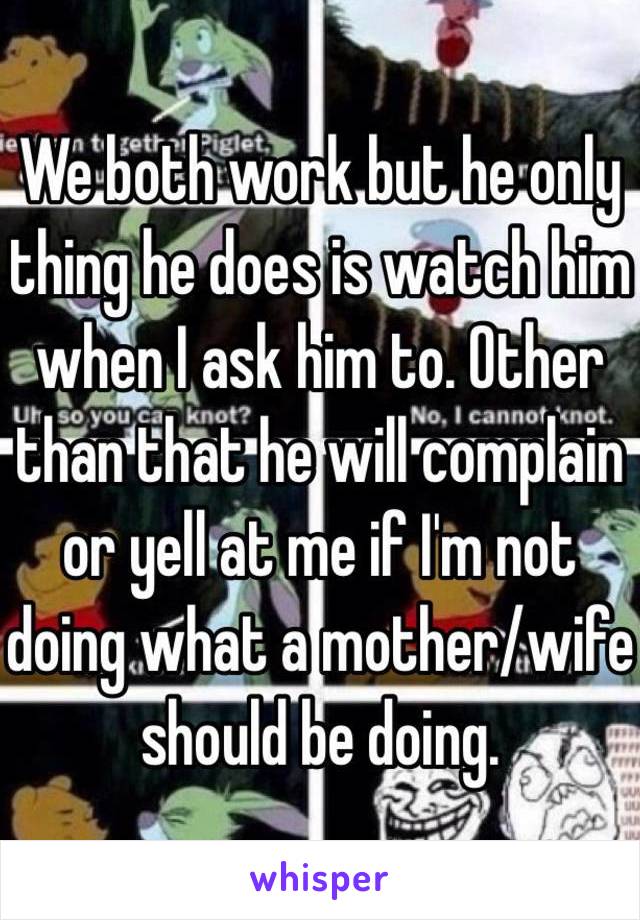 We both work but he only thing he does is watch him when I ask him to. Other than that he will complain or yell at me if I'm not doing what a mother/wife should be doing. 