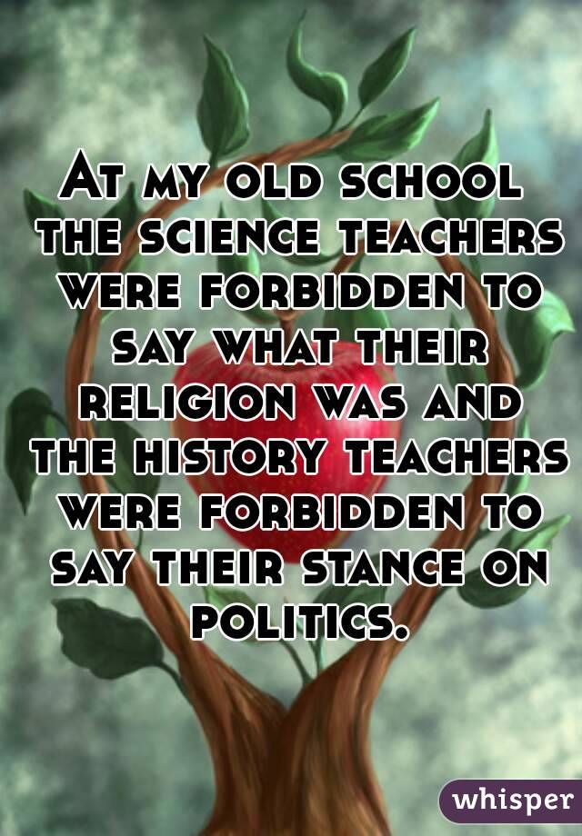 At my old school the science teachers were forbidden to say what their religion was and the history teachers were forbidden to say their stance on politics.