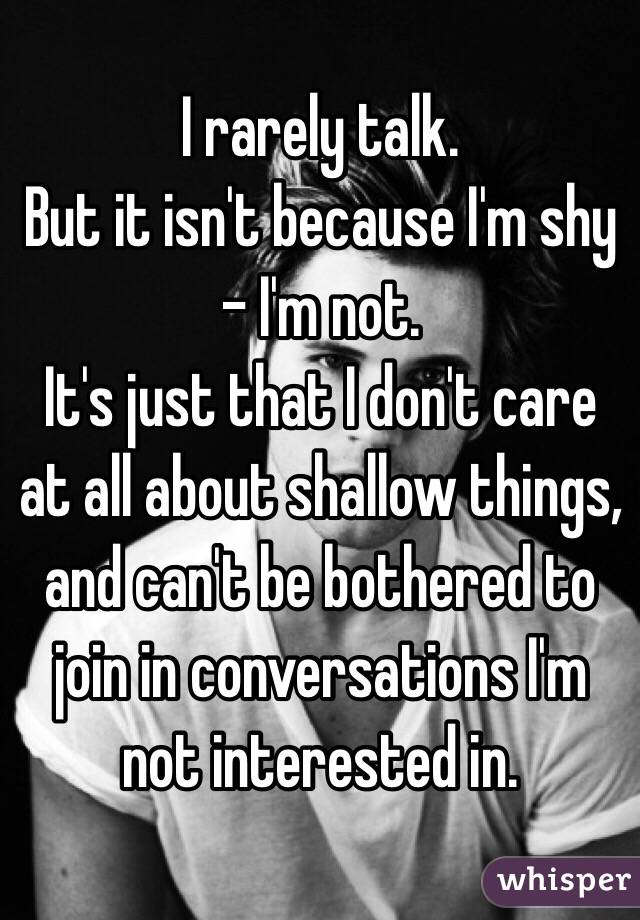 I rarely talk. 
But it isn't because I'm shy - I'm not. 
It's just that I don't care at all about shallow things, and can't be bothered to join in conversations I'm not interested in.