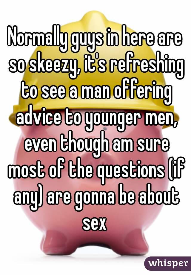 Normally guys in here are so skeezy, it's refreshing to see a man offering advice to younger men, even though am sure most of the questions (if any) are gonna be about sex 