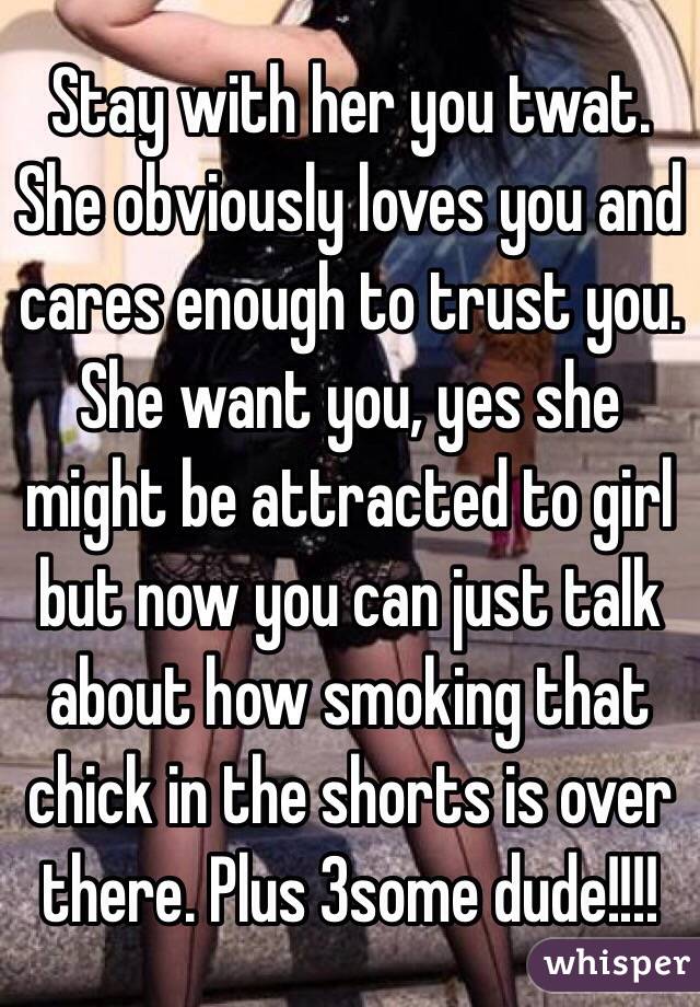 Stay with her you twat. She obviously loves you and cares enough to trust you. She want you, yes she might be attracted to girl but now you can just talk about how smoking that chick in the shorts is over there. Plus 3some dude!!!!