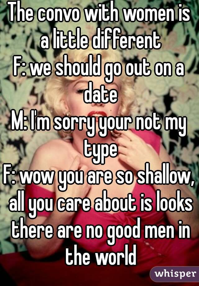 The convo with women is a little different
F: we should go out on a date
M: I'm sorry your not my type
F: wow you are so shallow, all you care about is looks there are no good men in the world
