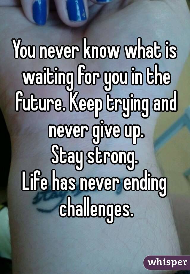 You never know what is waiting for you in the future. Keep trying and never give up.
Stay strong.
Life has never ending challenges.