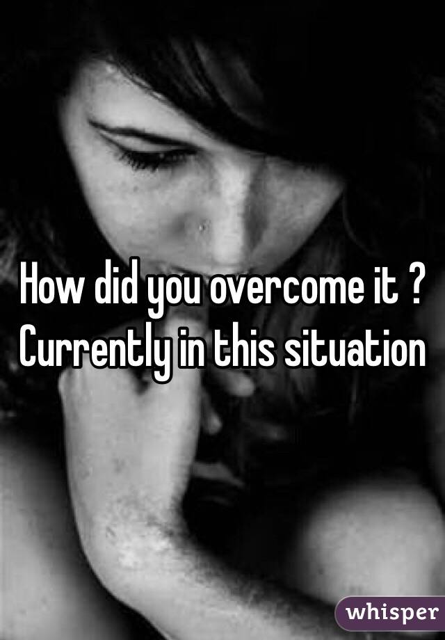 How did you overcome it ? Currently in this situation  