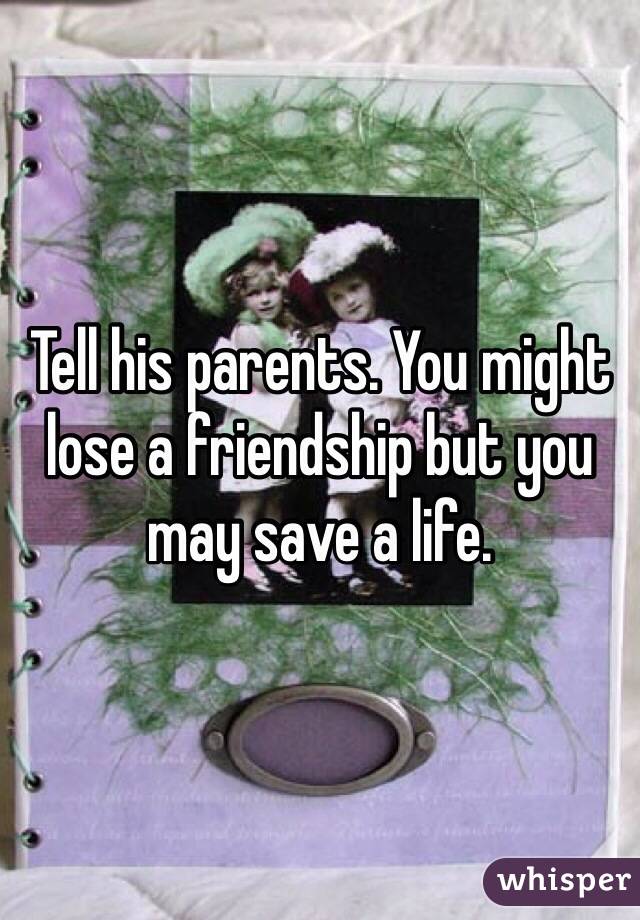 Tell his parents. You might lose a friendship but you may save a life. 