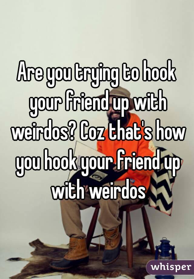 Are you trying to hook your friend up with weirdos? Coz that's how you hook your friend up with weirdos