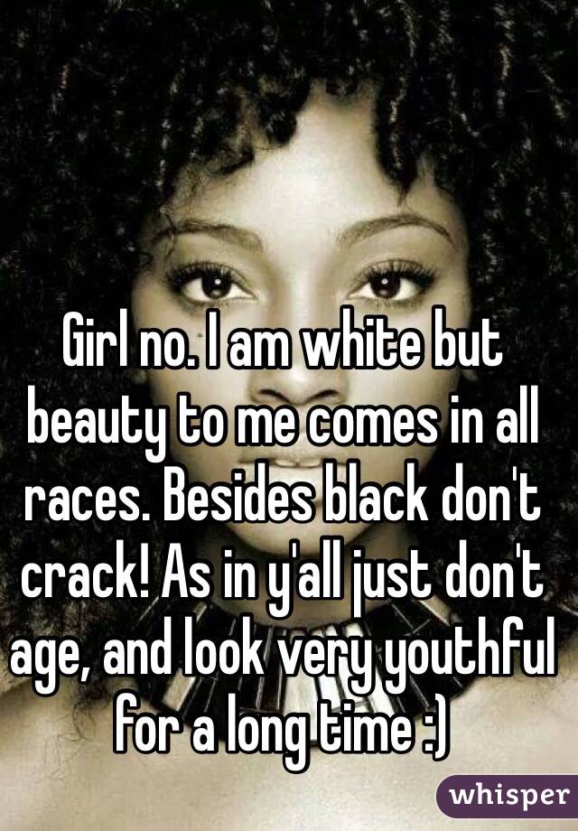 Girl no. I am white but beauty to me comes in all races. Besides black don't crack! As in y'all just don't age, and look very youthful for a long time :) 