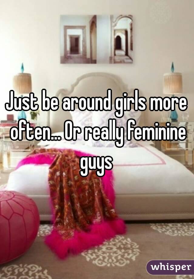 Just be around girls more often... Or really feminine guys 