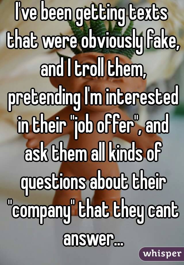 I've been getting texts that were obviously fake, and I troll them, pretending I'm interested in their "job offer", and ask them all kinds of questions about their "company" that they cant answer...