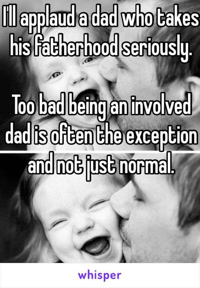 I'll applaud a dad who takes his fatherhood seriously. 

Too bad being an involved dad is often the exception and not just normal.