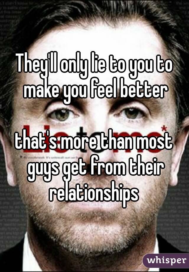 They'll only lie to you to make you feel better

that's more than most guys get from their relationships 