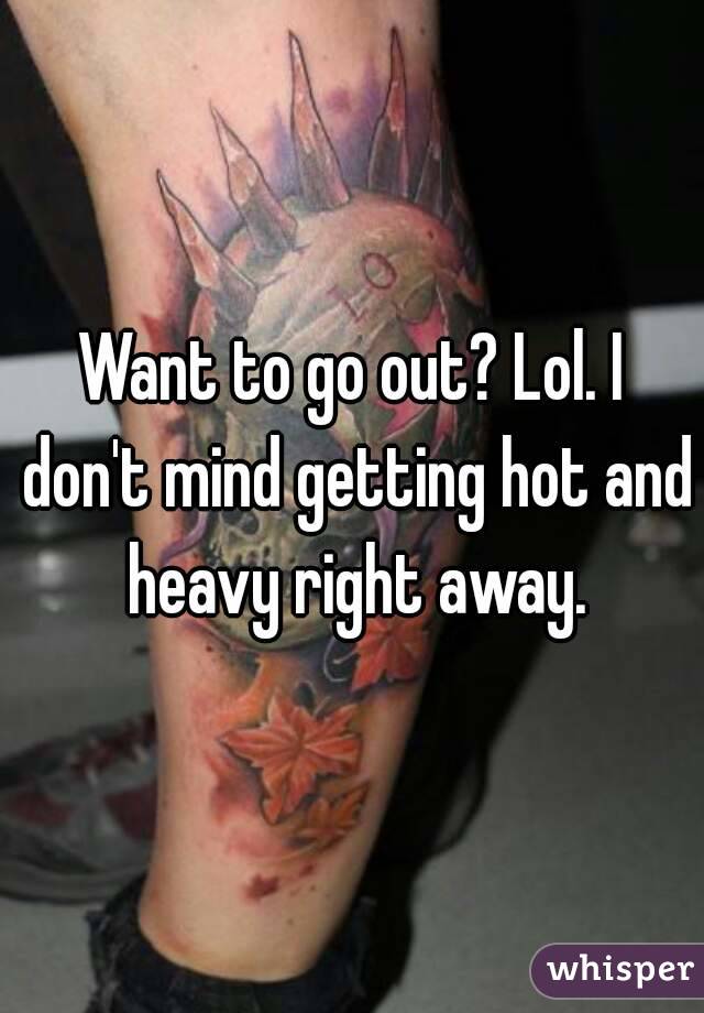 Want to go out? Lol. I don't mind getting hot and heavy right away.