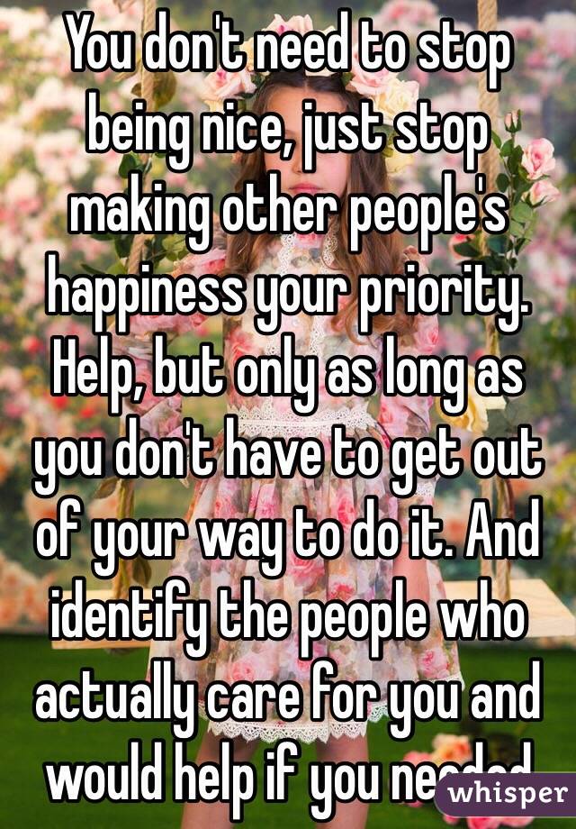 You don't need to stop being nice, just stop making other people's happiness your priority. Help, but only as long as you don't have to get out of your way to do it. And identify the people who actually care for you and would help if you needed 