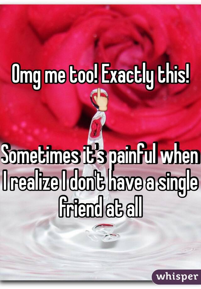 Omg me too! Exactly this! 👆

Sometimes it's painful when I realize I don't have a single friend at all