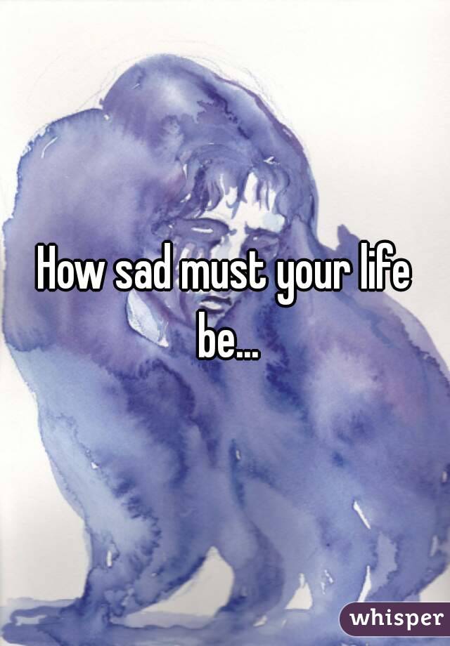 How sad must your life be...
