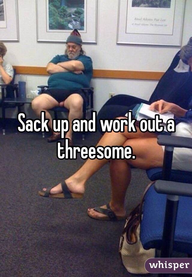 Sack up and work out a threesome. 