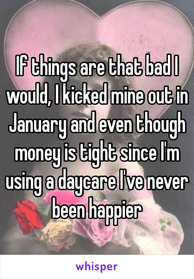 If things are that bad I would, I kicked mine out in January and even though money is tight since I'm using a daycare I've never been happier 