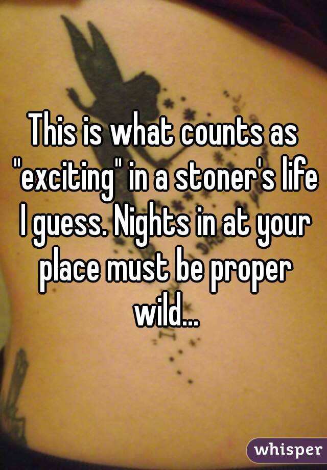 This is what counts as "exciting" in a stoner's life I guess. Nights in at your place must be proper wild...