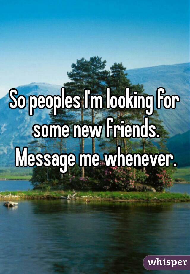 So peoples I'm looking for some new friends. Message me whenever.