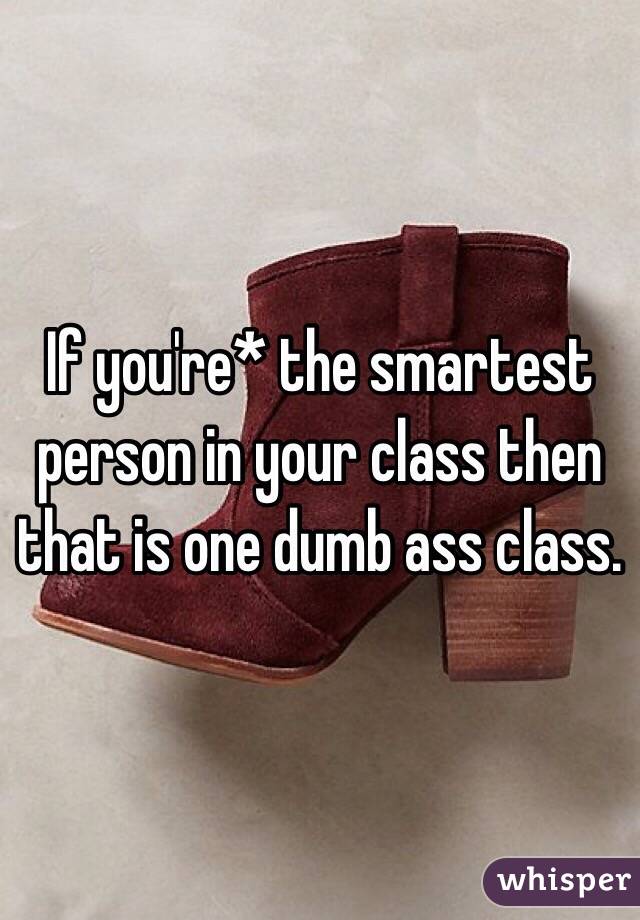 If you're* the smartest person in your class then that is one dumb ass class.