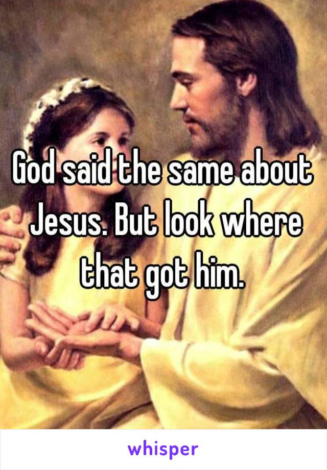 God said the same about Jesus. But look where that got him. 