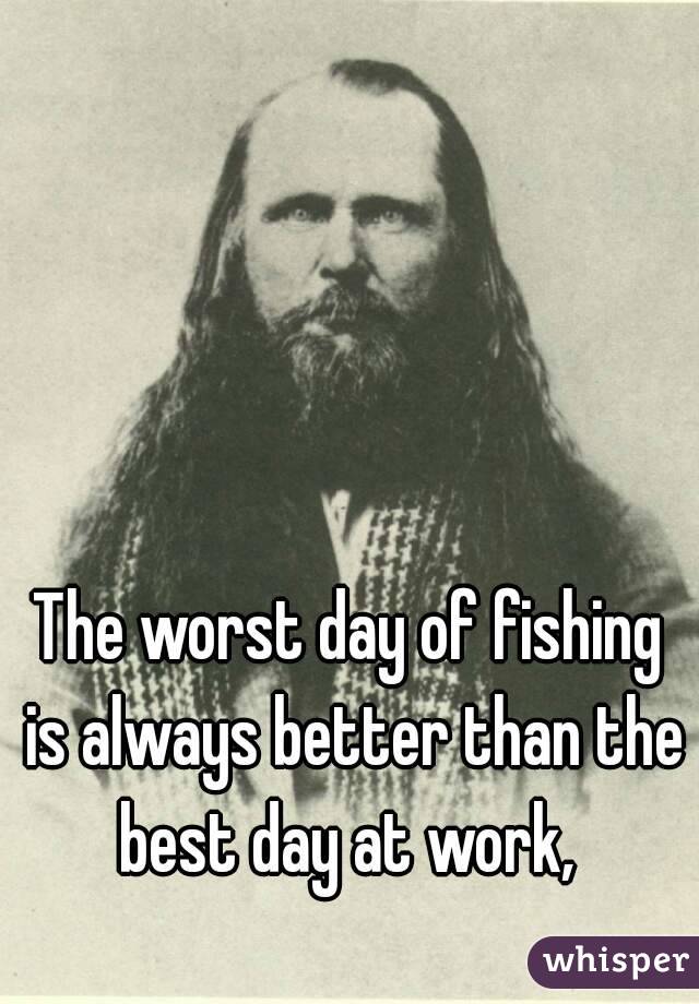 The worst day of fishing is always better than the best day at work, 