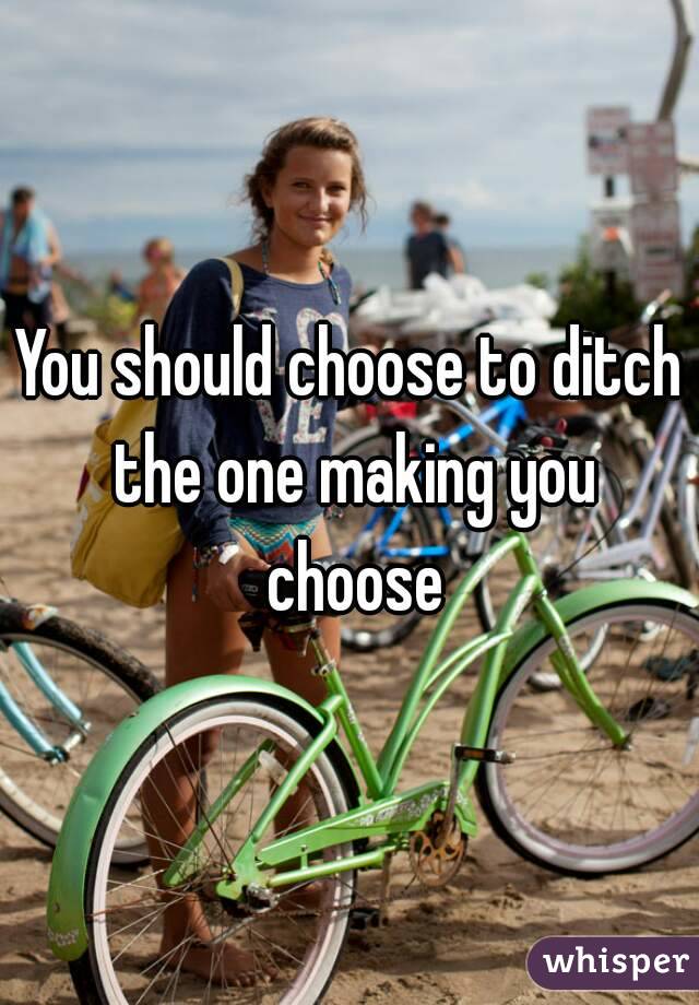 You should choose to ditch the one making you choose
