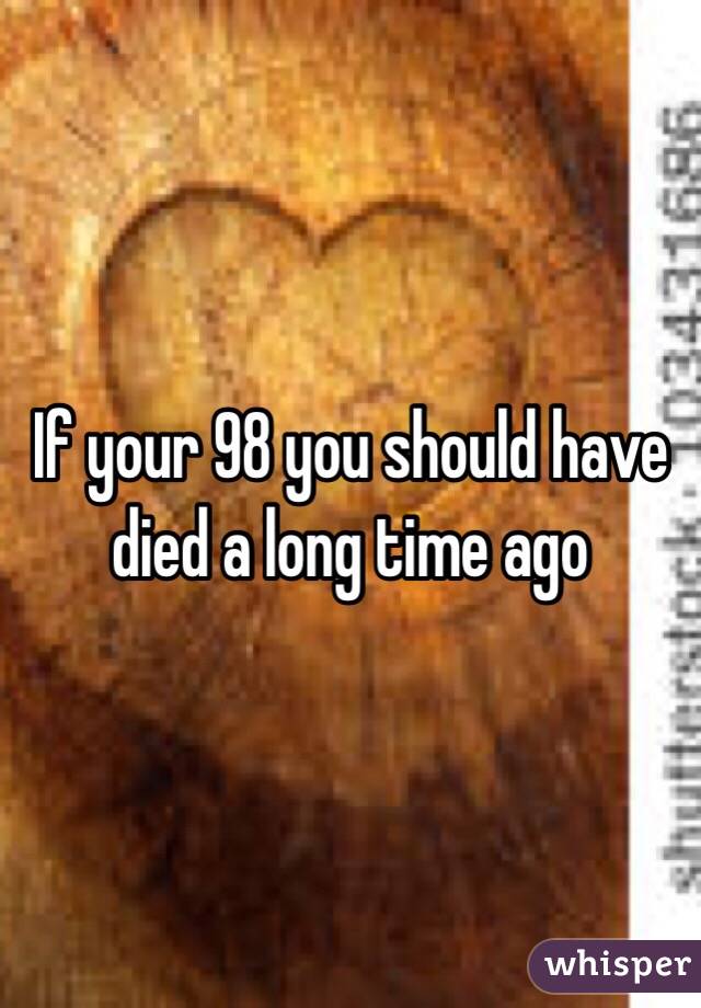 If your 98 you should have died a long time ago 