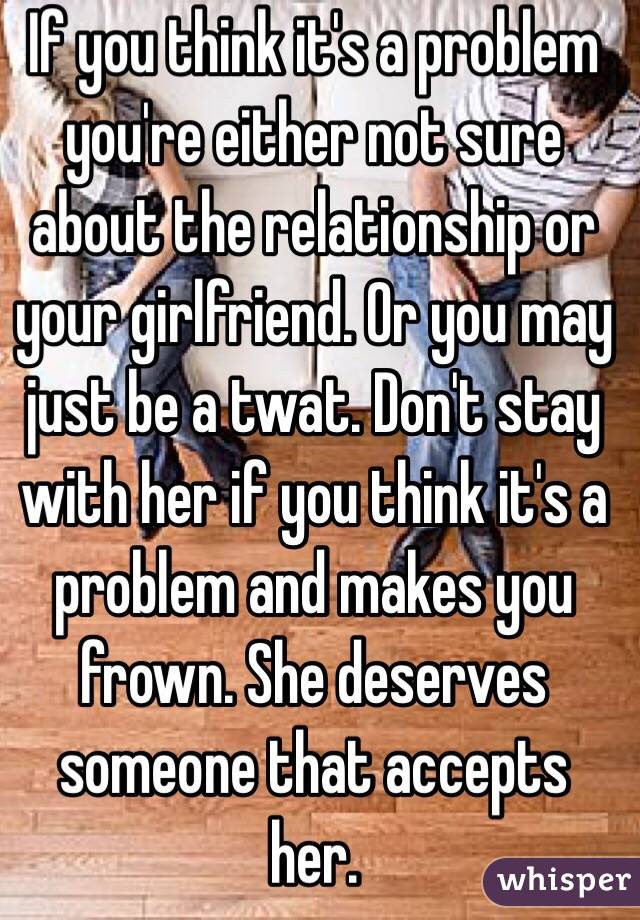 If you think it's a problem you're either not sure about the relationship or your girlfriend. Or you may just be a twat. Don't stay with her if you think it's a problem and makes you frown. She deserves someone that accepts her.