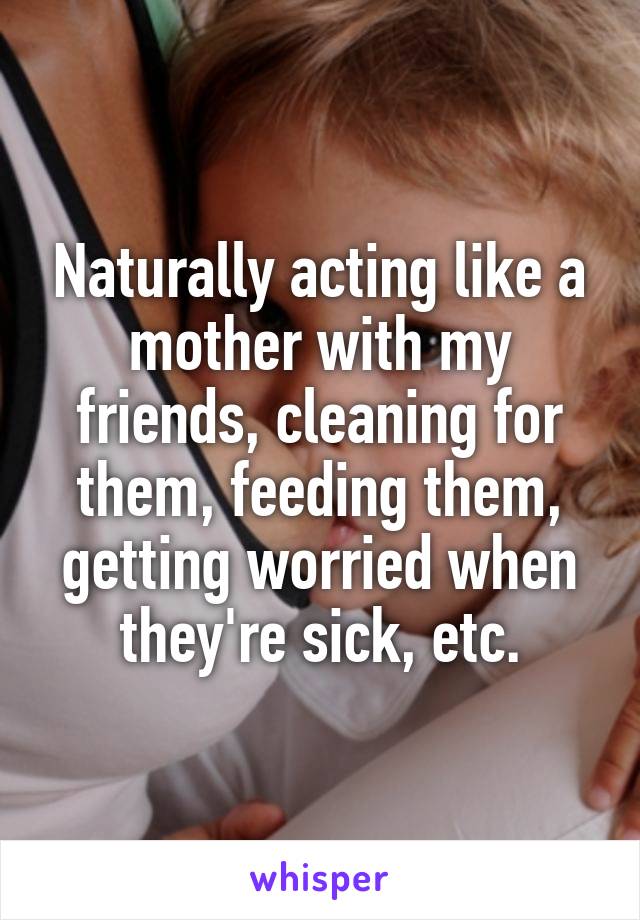 Naturally acting like a mother with my friends, cleaning for them, feeding them, getting worried when they're sick, etc.