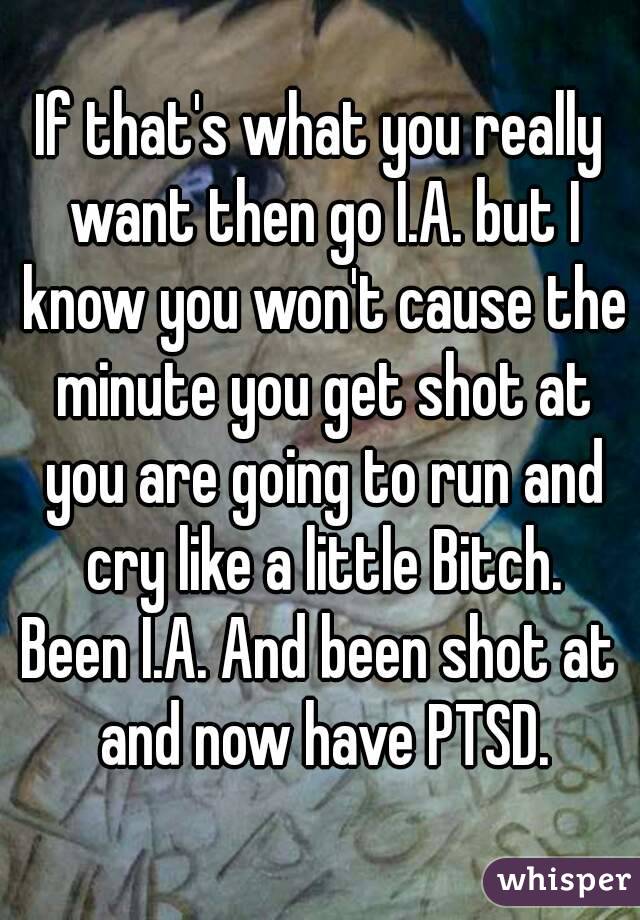 If that's what you really want then go I.A. but I know you won't cause the minute you get shot at you are going to run and cry like a little Bitch.
Been I.A. And been shot at and now have PTSD.