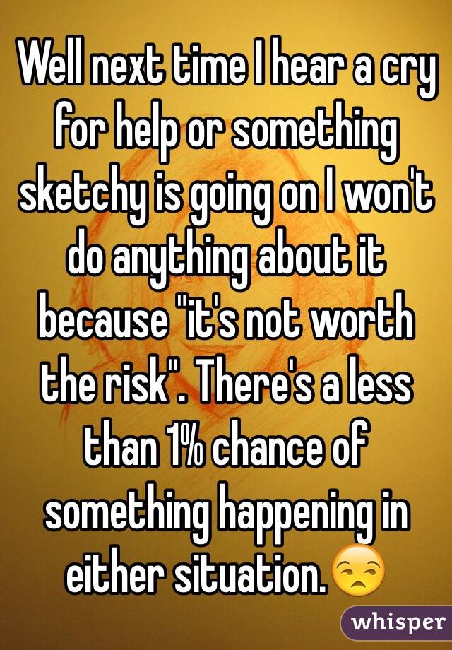 Well next time I hear a cry for help or something sketchy is going on I won't do anything about it because "it's not worth the risk". There's a less than 1% chance of something happening in either situation.😒