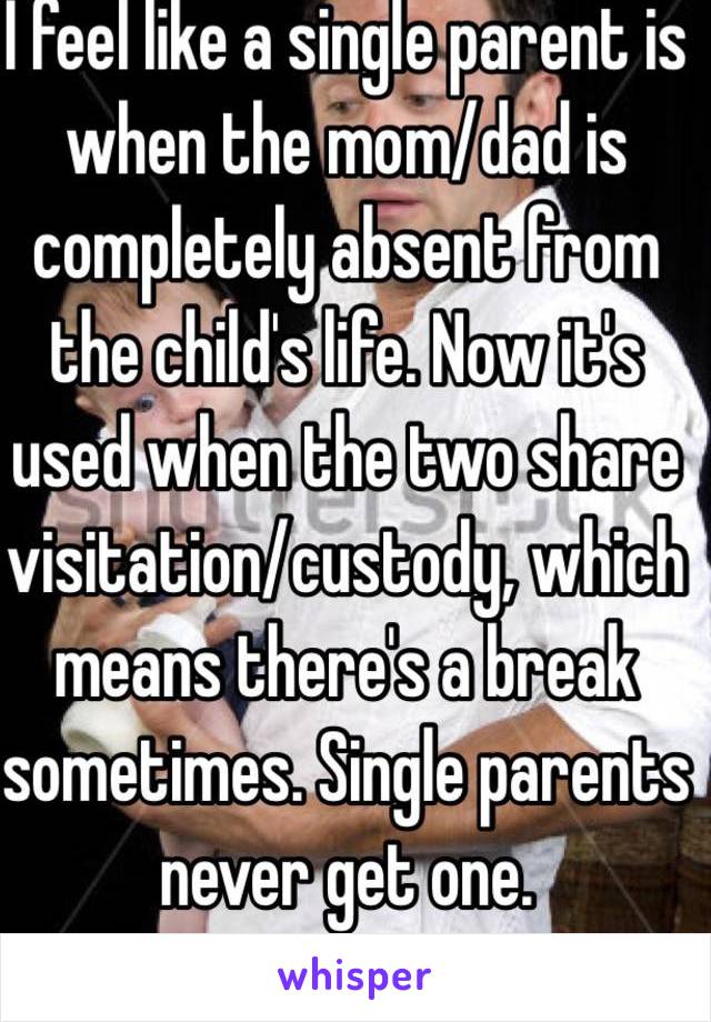 I feel like a single parent is when the mom/dad is completely absent from the child's life. Now it's used when the two share visitation/custody, which means there's a break sometimes. Single parents never get one. 