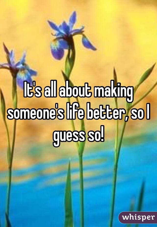 It's all about making someone's life better, so I guess so!