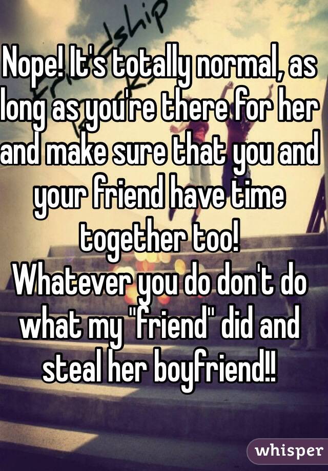 Nope! It's totally normal, as long as you're there for her and make sure that you and your friend have time together too! 
Whatever you do don't do what my "friend" did and steal her boyfriend!! 
