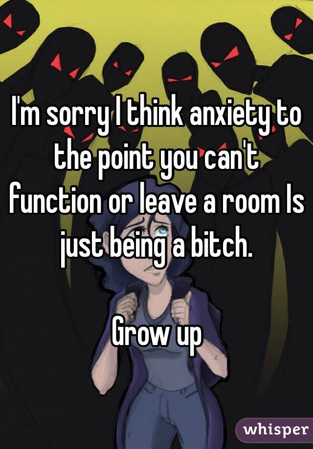 I'm sorry I think anxiety to the point you can't function or leave a room Is just being a bitch. 

Grow up 