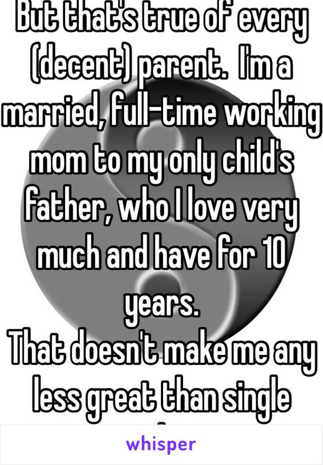 But that's true of every (decent) parent.  I'm a married, full-time working mom to my only child's father, who I love very much and have for 10 years.  
That doesn't make me any less great than single parents and vice versa.