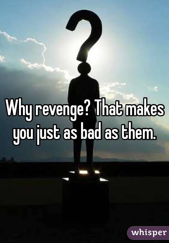 Why revenge? That makes you just as bad as them.
