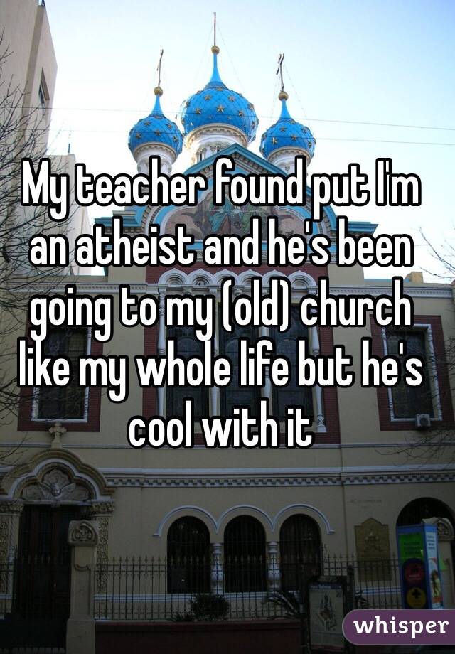 My teacher found put I'm an atheist and he's been going to my (old) church like my whole life but he's cool with it