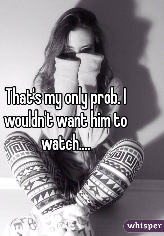 That's my only prob. I wouldn't want him to watch....