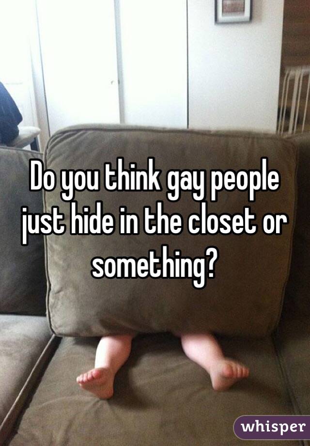 Do you think gay people just hide in the closet or something? 