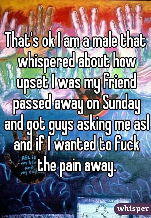 That's ok I am a male that whispered about how upset I was my friend passed away on Sunday and got guys asking me asl and if I wanted to fuck the pain away.