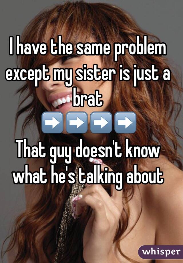 I have the same problem except my sister is just a brat 
➡️➡️➡️➡️
That guy doesn't know what he's talking about