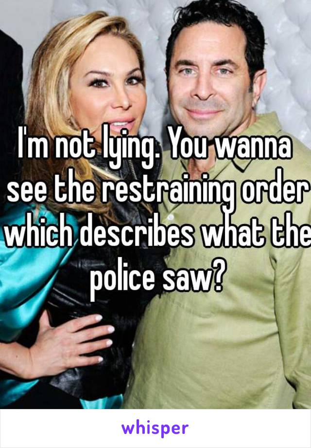 I'm not lying. You wanna see the restraining order which describes what the police saw?