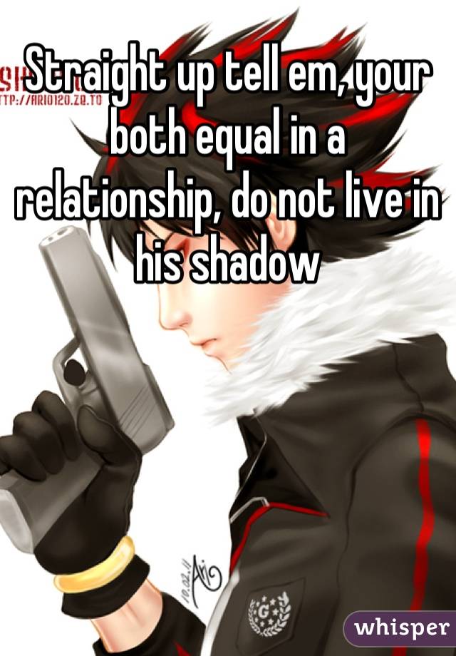Straight up tell em, your both equal in a relationship, do not live in his shadow